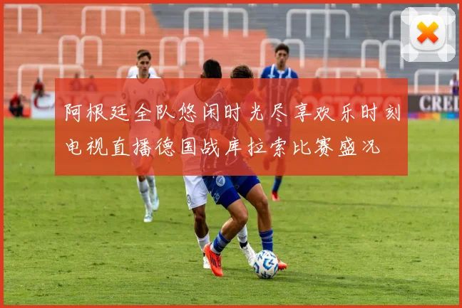 阿根廷全队悠闲时光尽享欢乐时刻电视直播德国战库拉索比赛盛况