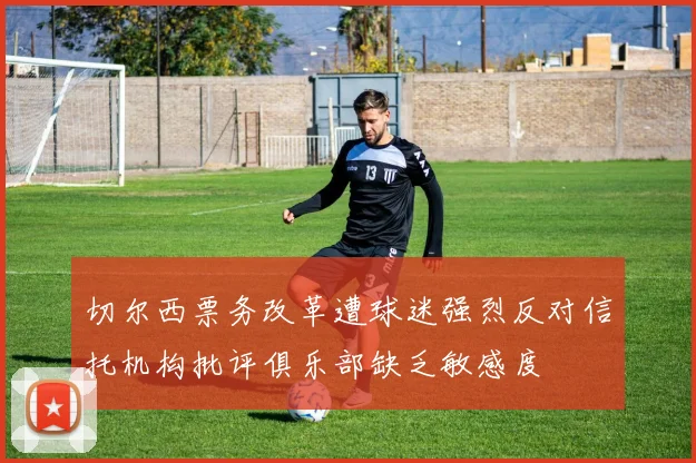 切尔西票务改革遭球迷强烈反对信托机构批评俱乐部缺乏敏感度