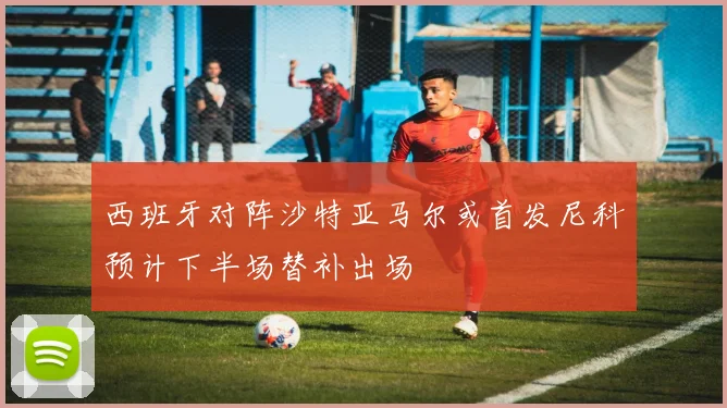 西班牙对阵沙特亚马尔或首发尼科预计下半场替补出场