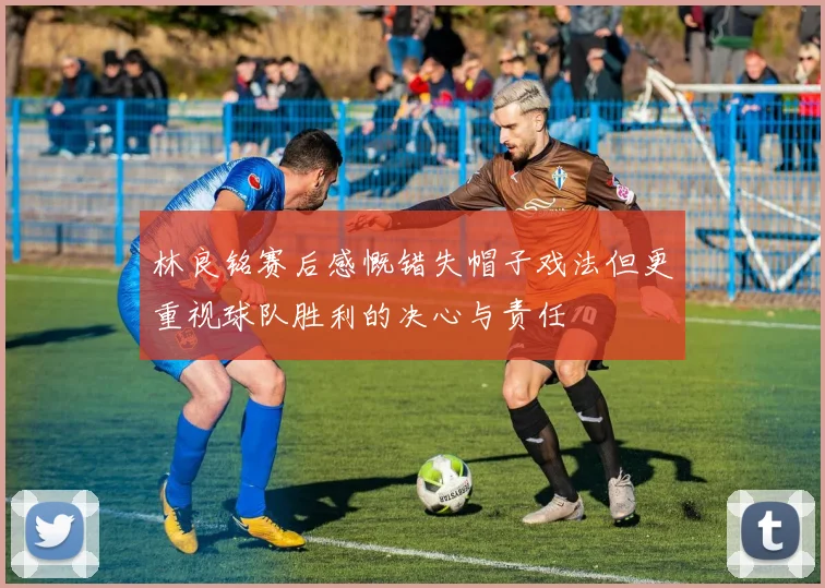 林良铭赛后感慨错失帽子戏法但更重视球队胜利的决心与责任