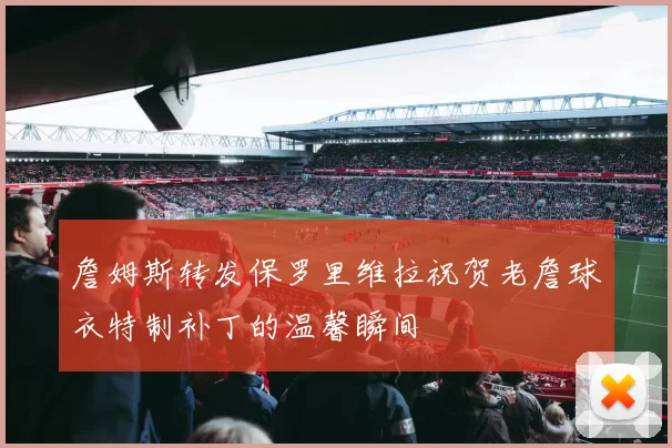 詹姆斯转发保罗里维拉祝贺老詹球衣特制补丁的温馨瞬间