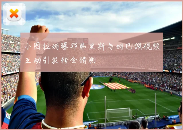小图拉姆曝邓弗里斯与姆巴佩视频互动引发转会猜测