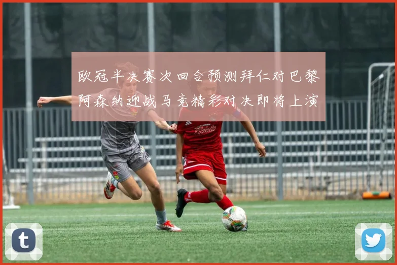 欧冠半决赛次回合预测拜仁对巴黎阿森纳迎战马竞精彩对决即将上演