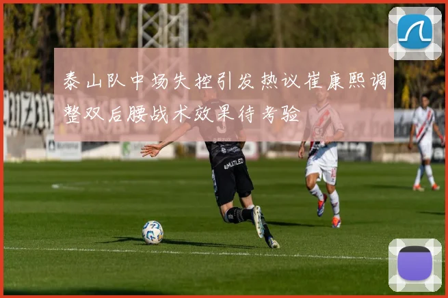 泰山队中场失控引发热议崔康熙调整双后腰战术效果待考验