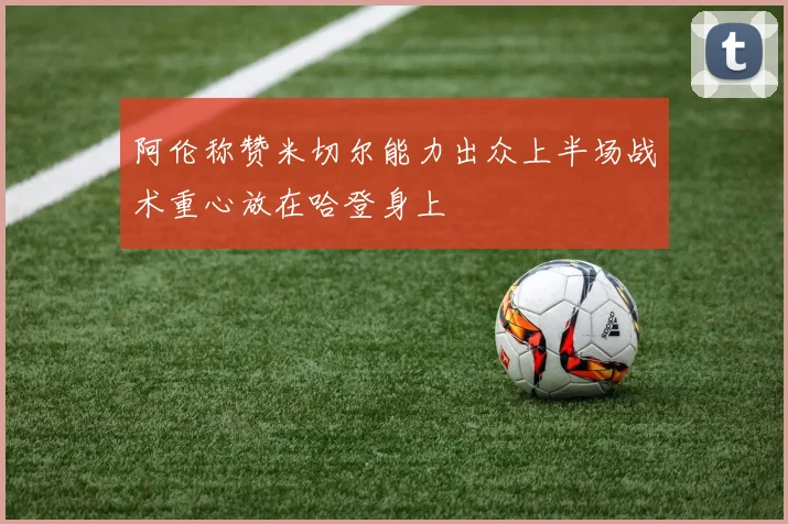 阿伦称赞米切尔能力出众上半场战术重心放在哈登身上
