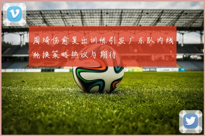 周琦伤愈复出训练引发广东队内线轮换策略热议与期待