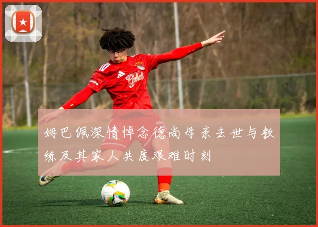 姆巴佩深情悼念德尚母亲去世与教练及其家人共度艰难时刻