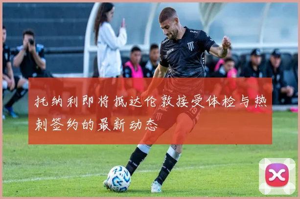托纳利即将抵达伦敦接受体检与热刺签约的最新动态