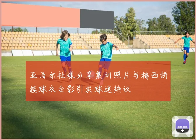 亚马尔社媒分享集训照片与梅西拼接球衣合影引发球迷热议