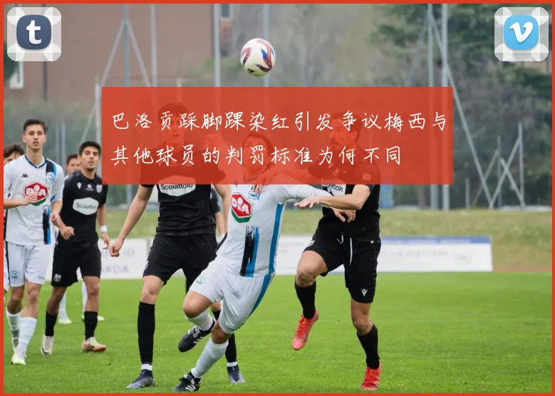 巴洛贡踩脚踝染红引发争议梅西与其他球员的判罚标准为何不同
