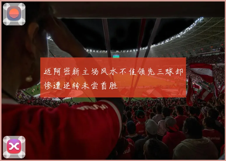 迈阿密新主场风水不佳领先三球却惨遭逆转未尝首胜