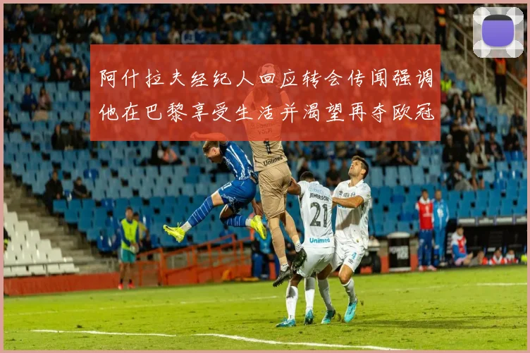 阿什拉夫经纪人回应转会传闻强调他在巴黎享受生活并渴望再夺欧冠