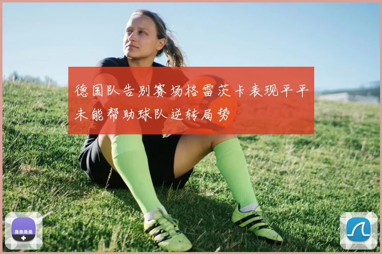 德国队告别赛场格雷茨卡表现平平未能帮助球队逆转局势