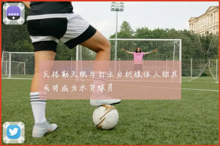 瓦格勒天赋与打法分析媒体人称其或将成为水货球员