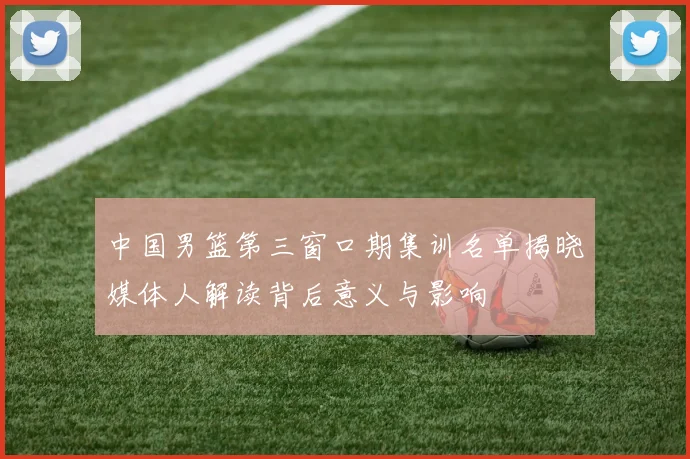 中国男篮第三窗口期集训名单揭晓媒体人解读背后意义与影响