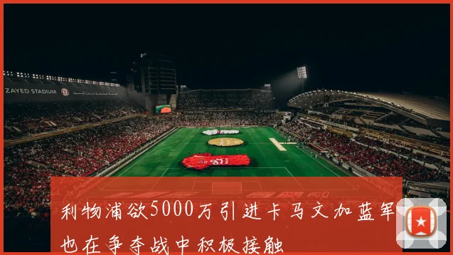 利物浦欲5000万引进卡马文加蓝军也在争夺战中积极接触