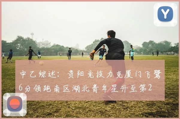 中乙综述：贵阳竞技力克厦门飞鹭6分领跑南区湖北青年星升至第2