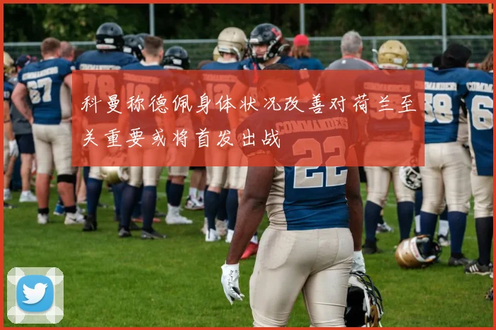 科曼称德佩身体状况改善对荷兰至关重要或将首发出战