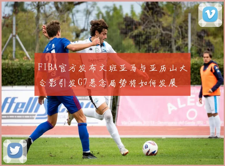 FIBA官方发布文班亚马与亚历山大合影引发G7悬念局势将如何发展