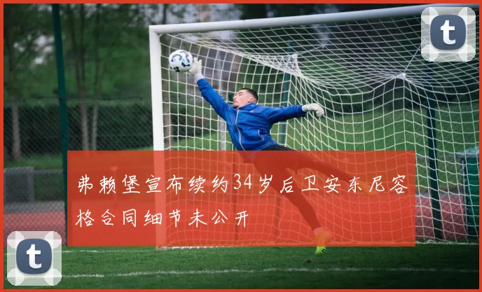 弗赖堡宣布续约34岁后卫安东尼容格合同细节未公开