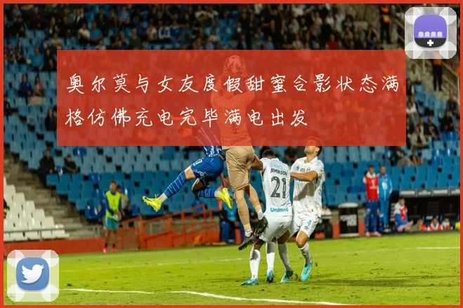 奥尔莫与女友度假甜蜜合影状态满格仿佛充电完毕满电出发
