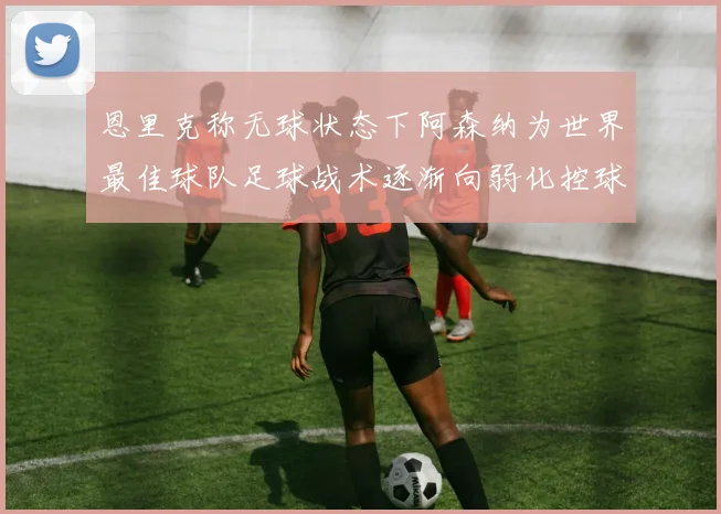 恩里克称无球状态下阿森纳为世界最佳球队足球战术逐渐向弱化控球转型