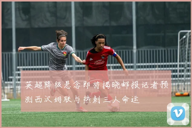 英超降级悬念即将揭晓邮报记者预测西汉姆联与热刺三人命运