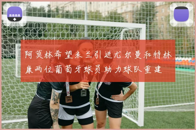 阿莫林希望米兰引进尤尔曼和特林康两位葡萄牙球员助力球队重建