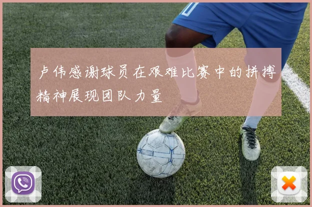 卢伟感谢球员在艰难比赛中的拼搏精神展现团队力量